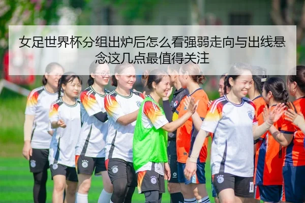 女足世界杯分组出炉后怎么看强弱走向与出线悬念这几点最值得关注