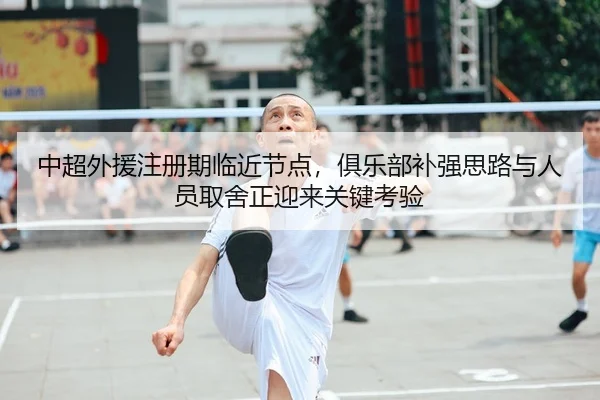中超外援注册期临近节点，俱乐部补强思路与人员取舍正迎来关键考验