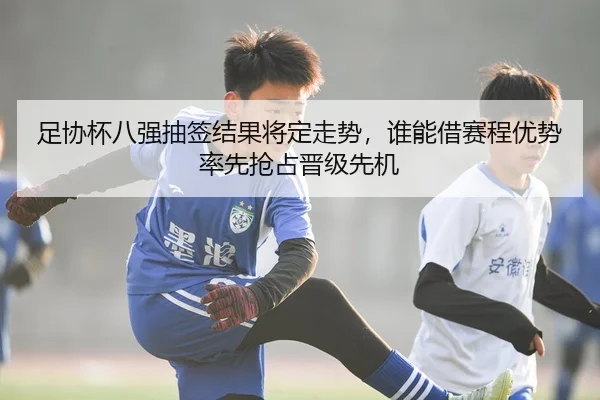足协杯八强抽签结果将定走势，谁能借赛程优势率先抢占晋级先机