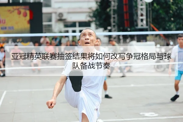 亚冠精英联赛抽签结果将如何改写争冠格局与球队备战节奏
